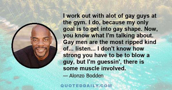 I work out with alot of gay guys at the gym. I do, because my only goal is to get into gay shape. Now, you know what I'm talking about. Gay men are the most ripped kind of... listen... I don't know how strong you have