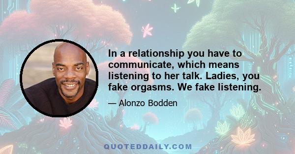 In a relationship you have to communicate, which means listening to her talk. Ladies, you fake orgasms. We fake listening.