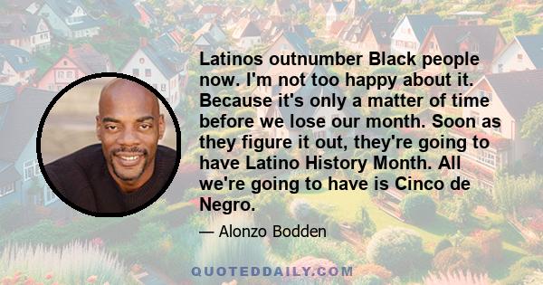 Latinos outnumber Black people now. I'm not too happy about it. Because it's only a matter of time before we lose our month. Soon as they figure it out, they're going to have Latino History Month. All we're going to