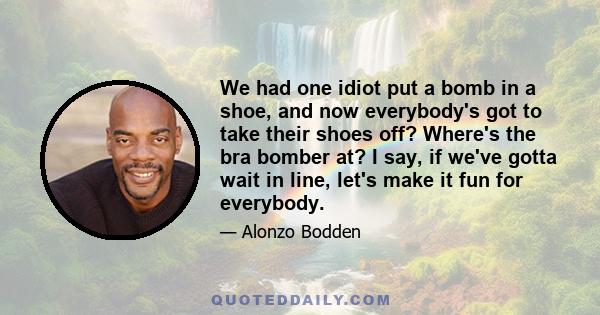 We had one idiot put a bomb in a shoe, and now everybody's got to take their shoes off? Where's the bra bomber at? I say, if we've gotta wait in line, let's make it fun for everybody.