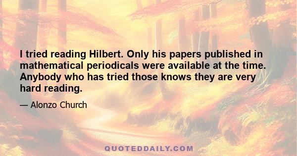 I tried reading Hilbert. Only his papers published in mathematical periodicals were available at the time. Anybody who has tried those knows they are very hard reading.