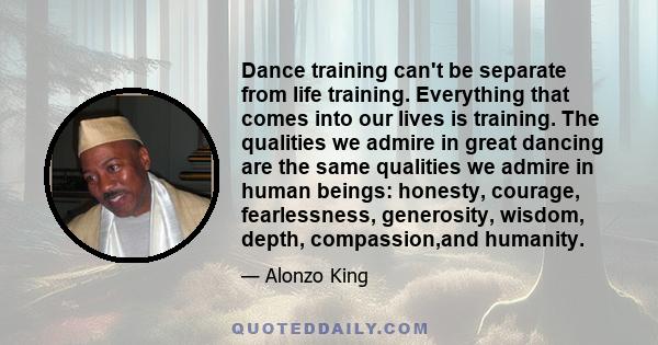 Dance training can't be separate from life training. Everything that comes into our lives is training. The qualities we admire in great dancing are the same qualities we admire in human beings: honesty, courage,