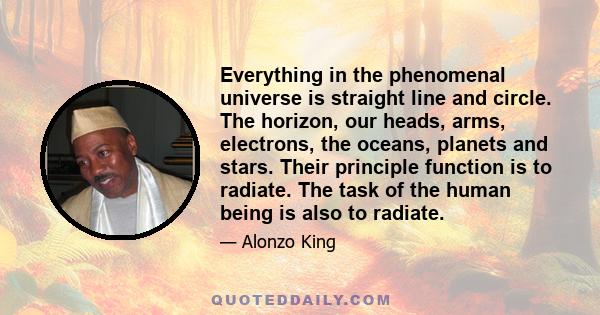 Everything in the phenomenal universe is straight line and circle. The horizon, our heads, arms, electrons, the oceans, planets and stars. Their principle function is to radiate. The task of the human being is also to