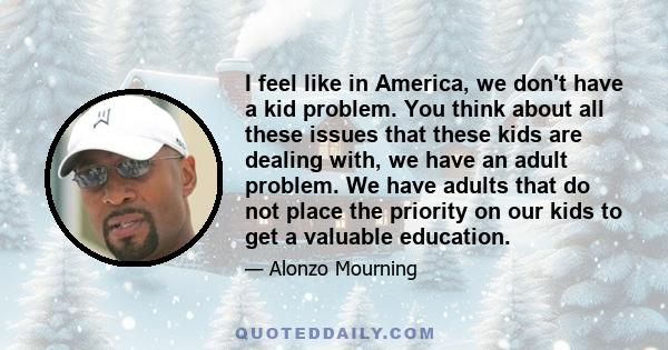 I feel like in America, we don't have a kid problem. You think about all these issues that these kids are dealing with, we have an adult problem. We have adults that do not place the priority on our kids to get a