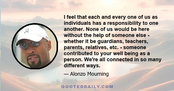 I feel that each and every one of us as individuals has a responsibility to one another. None of us would be here without the help of someone else - whether it be guardians, teachers, parents, relatives, etc. - someone