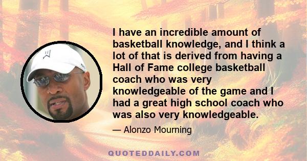 I have an incredible amount of basketball knowledge, and I think a lot of that is derived from having a Hall of Fame college basketball coach who was very knowledgeable of the game and I had a great high school coach