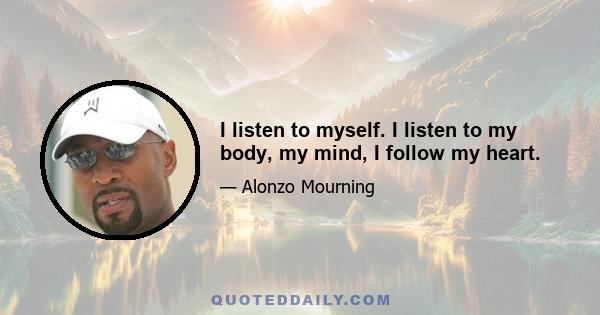 I listen to myself. I listen to my body, my mind, I follow my heart.