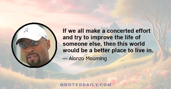 If we all make a concerted effort and try to improve the life of someone else, then this world would be a better place to live in.