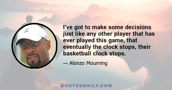 I've got to make some decisions just like any other player that has ever played this game, that eventually the clock stops, their basketball clock stops.