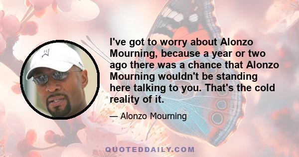 I've got to worry about Alonzo Mourning, because a year or two ago there was a chance that Alonzo Mourning wouldn't be standing here talking to you. That's the cold reality of it.