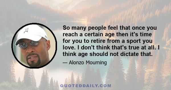 So many people feel that once you reach a certain age then it's time for you to retire from a sport you love. I don't think that's true at all. I think age should not dictate that.