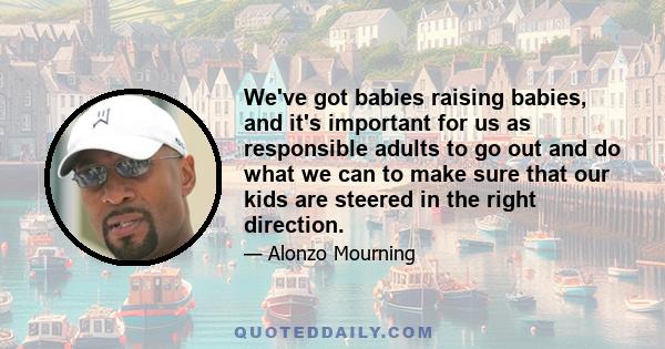 We've got babies raising babies, and it's important for us as responsible adults to go out and do what we can to make sure that our kids are steered in the right direction.