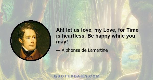 Ah! let us love, my Love, for Time is heartless, Be happy while you may!