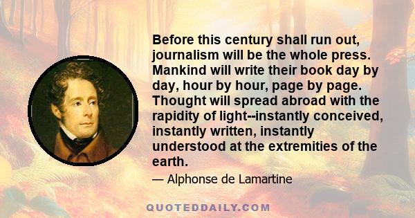 Before this century shall run out, journalism will be the whole press. Mankind will write their book day by day, hour by hour, page by page. Thought will spread abroad with the rapidity of light--instantly conceived,