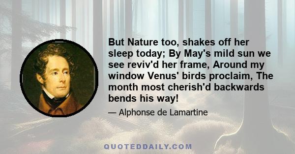 But Nature too, shakes off her sleep today; By May's mild sun we see reviv'd her frame, Around my window Venus' birds proclaim, The month most cherish'd backwards bends his way!