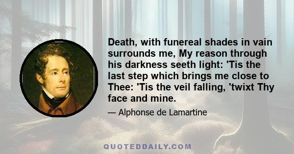 Death, with funereal shades in vain surrounds me, My reason through his darkness seeth light: 'Tis the last step which brings me close to Thee: 'Tis the veil falling, 'twixt Thy face and mine.