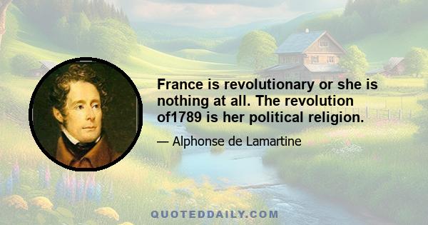 France is revolutionary or she is nothing at all. The revolution of1789 is her political religion.