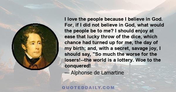 I love the people because I believe in God. For, if I did not believe in God, what would the people be to me? I should enjoy at ease that lucky throw of the dice, which chance had turned up for me, the day of my birth;