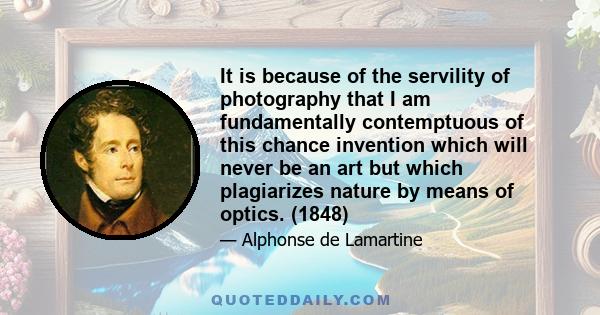 It is because of the servility of photography that I am fundamentally contemptuous of this chance invention which will never be an art but which plagiarizes nature by means of optics. (1848)