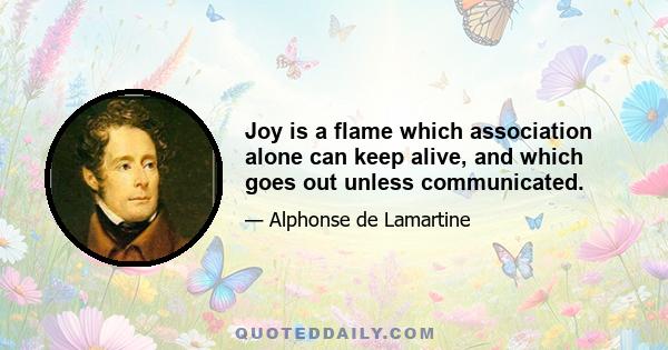 Joy is a flame which association alone can keep alive, and which goes out unless communicated.