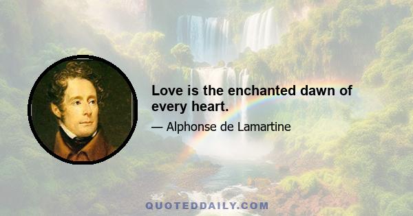 Love is the enchanted dawn of every heart.