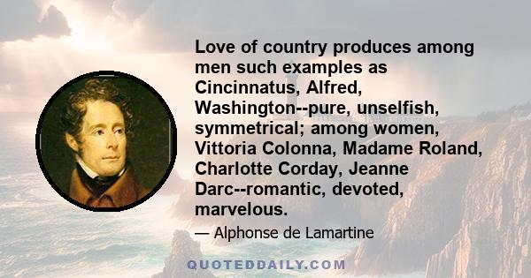 Love of country produces among men such examples as Cincinnatus, Alfred, Washington--pure, unselfish, symmetrical; among women, Vittoria Colonna, Madame Roland, Charlotte Corday, Jeanne Darc--romantic, devoted,