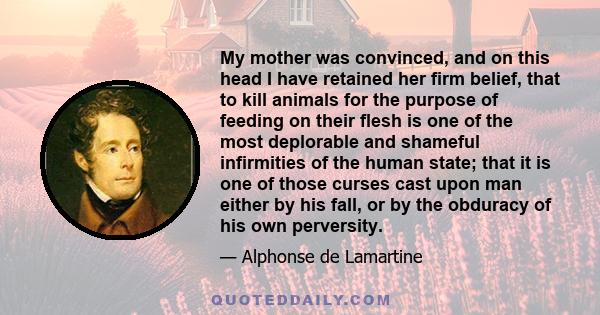 My mother was convinced, and on this head I have retained her firm belief, that to kill animals for the purpose of feeding on their flesh is one of the most deplorable and shameful infirmities of the human state; that