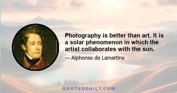 Photography is better than art. It is a solar phenomenon in which the artist collaborates with the sun.