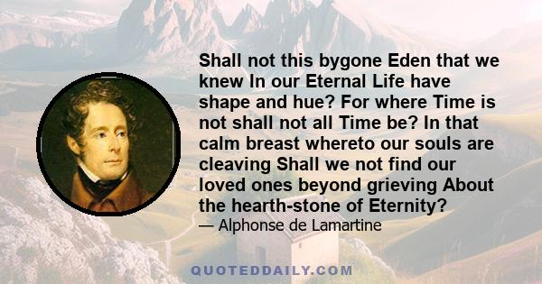 Shall not this bygone Eden that we knew In our Eternal Life have shape and hue? For where Time is not shall not all Time be? In that calm breast whereto our souls are cleaving Shall we not find our loved ones beyond