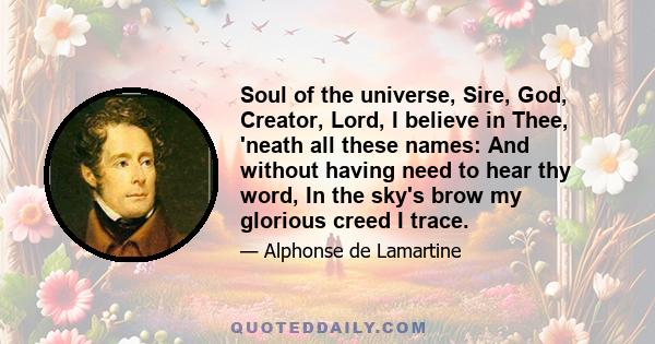 Soul of the universe, Sire, God, Creator, Lord, I believe in Thee, 'neath all these names: And without having need to hear thy word, In the sky's brow my glorious creed I trace.