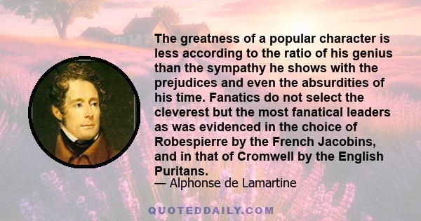 The greatness of a popular character is less according to the ratio of his genius than the sympathy he shows with the prejudices and even the absurdities of his time. Fanatics do not select the cleverest but the most