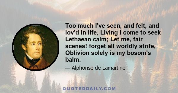 Too much I've seen, and felt, and lov'd in life, Living I come to seek Lethaean calm; Let me, fair scenes! forget all worldly strife, Oblivion solely is my bosom's balm.