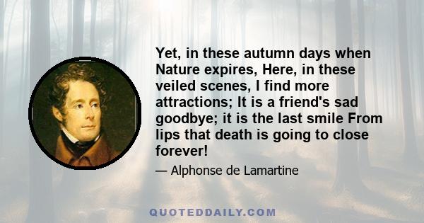 Yet, in these autumn days when Nature expires, Here, in these veiled scenes, I find more attractions; It is a friend's sad goodbye; it is the last smile From lips that death is going to close forever!