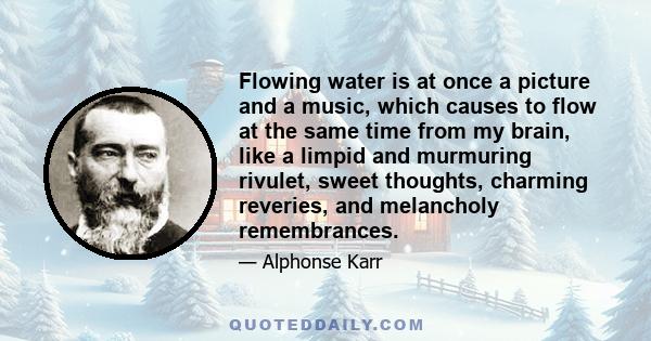 Flowing water is at once a picture and a music, which causes to flow at the same time from my brain, like a limpid and murmuring rivulet, sweet thoughts, charming reveries, and melancholy remembrances.