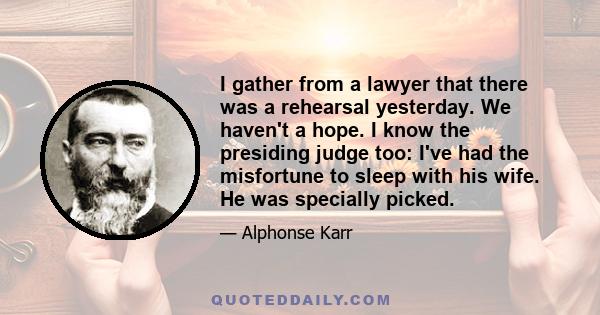 I gather from a lawyer that there was a rehearsal yesterday. We haven't a hope. I know the presiding judge too: I've had the misfortune to sleep with his wife. He was specially picked.