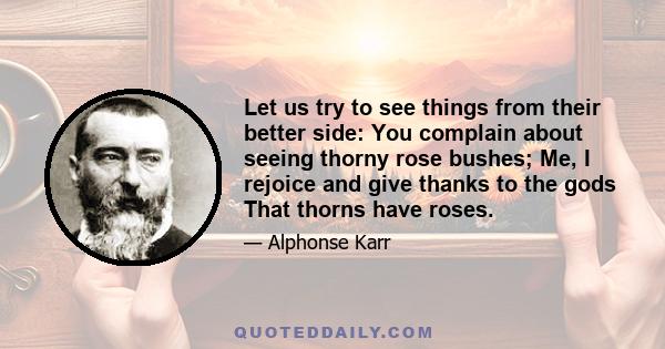 Let us try to see things from their better side: You complain about seeing thorny rose bushes; Me, I rejoice and give thanks to the gods That thorns have roses.