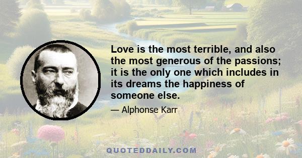 Love is the most terrible, and also the most generous of the passions; it is the only one which includes in its dreams the happiness of someone else.