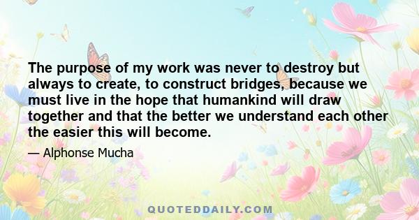 The purpose of my work was never to destroy but always to create, to construct bridges, because we must live in the hope that humankind will draw together and that the better we understand each other the easier this