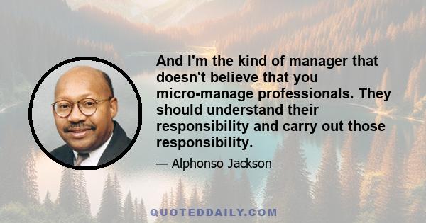 And I'm the kind of manager that doesn't believe that you micro-manage professionals. They should understand their responsibility and carry out those responsibility.