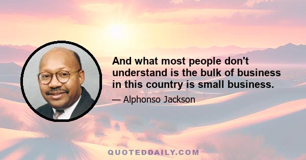 And what most people don't understand is the bulk of business in this country is small business.