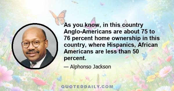 As you know, in this country Anglo-Americans are about 75 to 76 percent home ownership in this country, where Hispanics, African Americans are less than 50 percent.