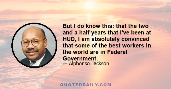 But I do know this: that the two and a half years that I've been at HUD, I am absolutely convinced that some of the best workers in the world are in Federal Government.