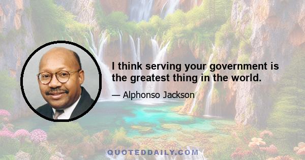 I think serving your government is the greatest thing in the world.