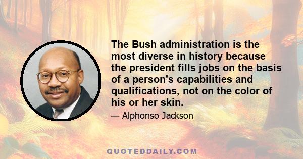 The Bush administration is the most diverse in history because the president fills jobs on the basis of a person's capabilities and qualifications, not on the color of his or her skin.