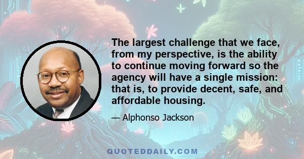 The largest challenge that we face, from my perspective, is the ability to continue moving forward so the agency will have a single mission: that is, to provide decent, safe, and affordable housing.