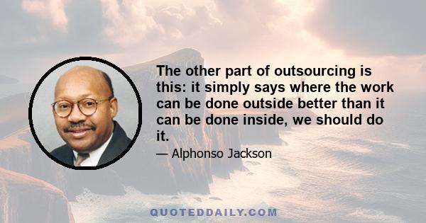 The other part of outsourcing is this: it simply says where the work can be done outside better than it can be done inside, we should do it.