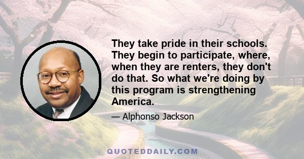 They take pride in their schools. They begin to participate, where, when they are renters, they don't do that. So what we're doing by this program is strengthening America.