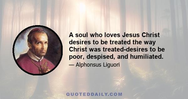 A soul who loves Jesus Christ desires to be treated the way Christ was treated-desires to be poor, despised, and humiliated.