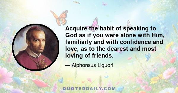 Acquire the habit of speaking to God as if you were alone with Him, familiarly and with confidence and love, as to the dearest and most loving of friends. Speak to Him often of your business, your plans, your troubles,