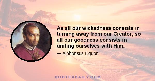 As all our wickedness consists in turning away from our Creator, so all our goodness consists in uniting ourselves with Him.